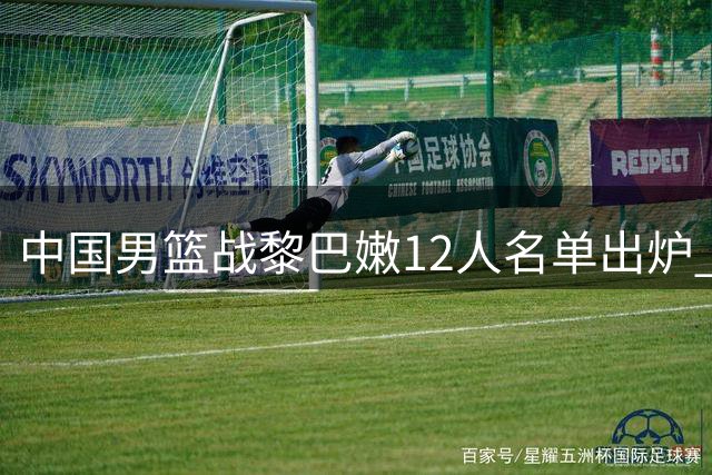 中国男篮战黎巴嫩12人名单出炉 年轻球员杨瀚森在列