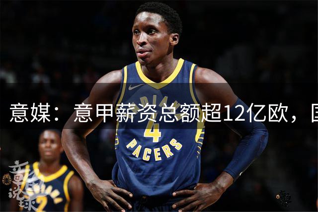意媒：意甲薪资总额超12亿欧，国米1.458亿略高于尤文排名第1